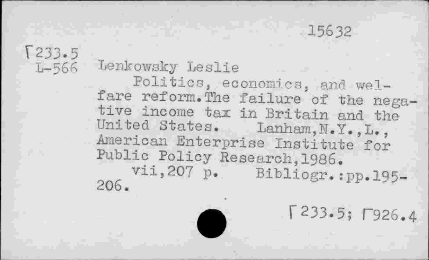 ﻿?233»5
L-566
15632
Lenkowsky Leslie
Politics, economics, and welfare reform.The failure'of the negative income tax in Britain and the united States.	Lanham,N.Y.,L.,
American Enterprise Institute for Public Policy Research,1986.
vii,20? p. Bibliogr.:pp.l95-
C233-5; F926.4